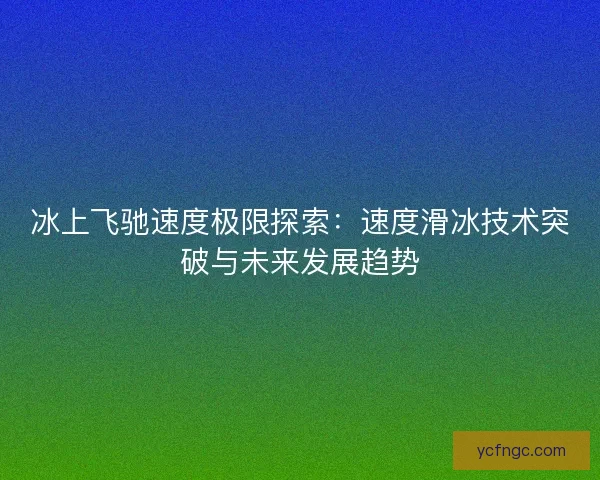 冰上飞驰速度极限探索：速度滑冰技术突破与未来发展趋势