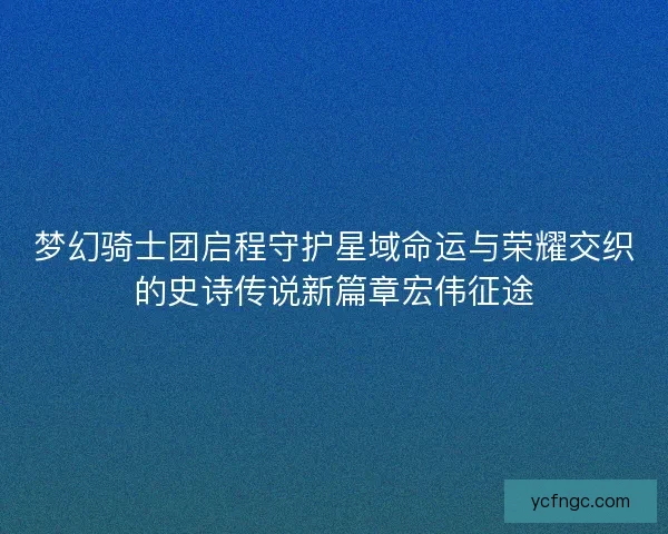 梦幻骑士团启程守护星域命运与荣耀交织的史诗传说新篇章宏伟征途